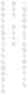 一遍の詩のように語りかけてくるひとつひとつを手のひらに乗るくらいに集めました
